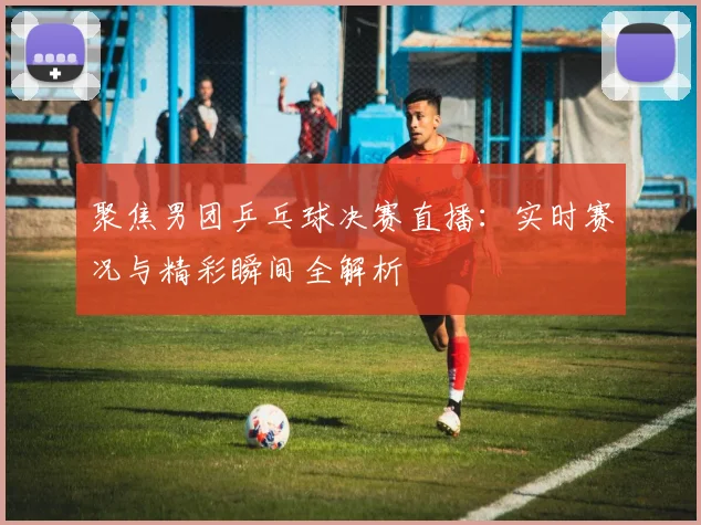 聚焦男团乒乓球决赛直播：实时赛况与精彩瞬间全解析