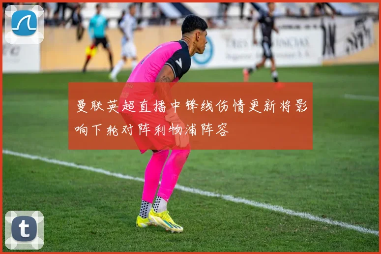 曼联英超直播中锋线伤情更新将影响下轮对阵利物浦阵容