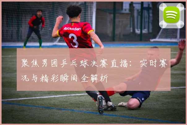 聚焦男团乒乓球决赛直播：实时赛况与精彩瞬间全解析