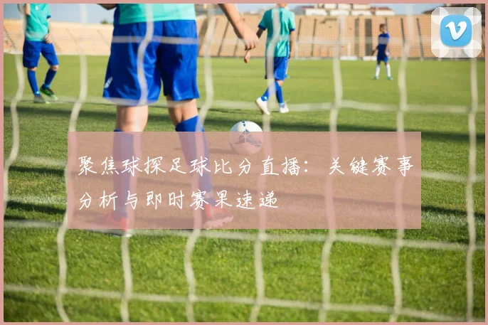 聚焦球探足球比分直播：关键赛事分析与即时赛果速递